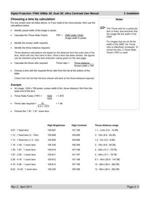 Page 35Rev C  April 2011 Page 2.11
Digital Projection TITAN 1080p 3D, Dual 3D. Ultra Contrast User Manual 2. Installation
Notes
 The Throw ratio for a particular 
lens is fixed, and assumes that 
the image fills the width of the 
DMD.
  For images that do not fill the 
width of the DMD, the Throw 
ratio is effectively increased. To 
correct for this, a Throw Ratio 
Factor (TRF) is used. 
Choosing a lens by calculation
For any screen size not listed above, or if you need to be more precise, then use the...