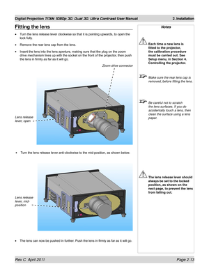 Page 37Rev C  April 2011 Page 2.13
Digital Projection TITAN 1080p 3D, Dual 3D. Ultra Contrast User Manual 2. Installation
Notes
 Each time a new lens is 
fitted to the projector, 
the calibration procedure 
must be carried out. See 
Setup menu, in Section 4. 
Controlling the projector.
  Make sure the rear lens cap is 
removed, before fitting the lens.
 Be careful not to scratch 
the lens surfaces. If you do 
accidentally touch a lens, then 
clean the surface using a lens 
paper.
 The lens release lever should...