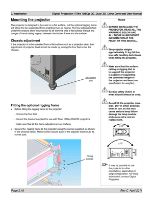 Page 40Page 2.16 Rev C  April 2011
2. Installation Digital Projection TITAN 1080p 3D, Dual 3D. Ultra Contrast User Manual
Mounting the projector
The projector is designed to be used on a flat surface, but the optional rigging frame 
will allow it to be suspended from a lighting truss or rigging. The four adjustable feet 
under the chassis allow the projector to be lowered onto a flat surface without any 
danger of hands being trapped between the bottom frame and the surface.
Chassis adjustment
If the projector...