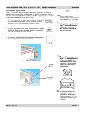 Page 41Rev C  April 2011 Page 2.17
Digital Projection TITAN 1080p 3D, Dual 3D. Ultra Contrast User Manual 2. Installation
Adjusting the rigging frame
Coarse adjustment of projector level should be made by adjusting the length of 
the supporting wires or chains, or by adjusting the position of the truss or rigging. 
Once the initial coarse adjustment has been made, fine adjustment can be made by 
turning the frame adjusters on the rigging frame:
To tilt the projector forwards and backwards (pitch adjustment),...