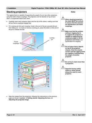 Page 42Page 2.18 Rev C  April 2011
2. Installation Digital Projection TITAN 1080p 3D, Dual 3D. Ultra Contrast User Manual
Notes
 When stacking projectors, 
the stack MUST be vertical, 
to ensure that the stresses 
are distributed to all frame 
couplings.
 Make sure that the surface, 
ceiling or rigging that is 
to support the projector is 
capable of supporting the 
combined weight of all the 
projectors and lenses (see 
specification for weights) .
 Do not place heavy objects 
on top of the projector 
chassis....