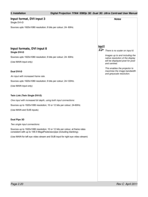 Page 44Page 2.20 Rev C  April 2011
2. Installation Digital Projection TITAN 1080p 3D, Dual 3D. Ultra Contrast User Manual
Notes
 There is no scaler on input 8.
  Images up to and including the 
native resolution of the display 
will be displayed pixel for pixel 
and centred.
 This enables the projector to 
maximise the image bandwidth 
and greyscale resolution.
Input format, DVI input 3
Single DVI-D
Sources upto 1920x1080 resolution; 8 bits per colour; 24- 60Hz.
Input formats, DVI input 8
Single DVI-D
Sources...