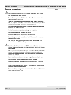 Page 6Page vi Rev C  April 2011
Important Information Digital Projection TITAN 1080p 3D, Dual 3D. Ultra Contrast User Manual
General precautions
 Do not open the cabinet. There are no user serviceable parts inside.
  Use only the power cable provided.
 Ensure that the power outlet includes a Ground connection, as this 
equipment MUST be earthed.
 Take care to prevent small objects such as paper or wire from falling 
into the projector. If this does happen, switch off immediately, and have 
the objects removed...