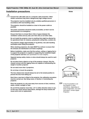 Page 7Rev C  April 2011 Page vii
Digital Projection TITAN 1080p 3D, Dual 3D. Ultra Contrast User Manual Important Information
Installation precautions
 Connect the LAN cable only to a computer LAN connection. Other 
similar connectors may have a dangerously high voltage source.
  The projector must be installed only by suitably qualified personnel, in\
 
accordance with local building codes.
 The projector should be installed as close to the power outlet as 
possible.
 The power connection should be easily...