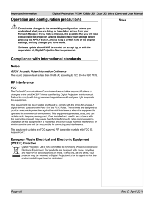 Page 8Page viii Rev C  April 2011
Important Information Digital Projection TITAN 1080p 3D, Dual 3D. Ultra Contrast User Manual
NotesOperation and configuration precautions
 Do not make changes to the networking configuration unless you 
understand what you are doing, or have taken advice from your 
Network Manager. If you make a mistake, it is possible that you will lose 
contact with the projector.   Always double-check your settings before 
pressing the APPLY button. Always keep a written note of the...