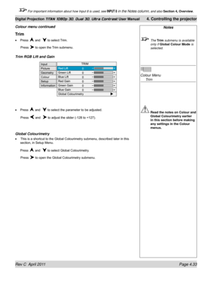 Page 85Rev C  April 2011 Page 4.33
Digital Projection TITAN 1080p 3D, Dual 3D. Ultra Contrast User Manual 4. Controlling the projector
 For important information about how Input 8 is used, see INPUT 8 in the Notes column, and also  Section 4, Overview .
Notes
 The Trim submenu is available  
only if Global Colour Mode  is 
selected.
 
Colour Menu  
 Trim
 Read the notes on Colour and 
Global Colourimetry earlier 
in this section before making 
any settings in the Colour 
menus.
Trim
Press  and   to select...