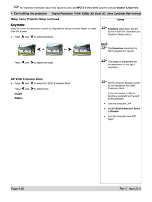 Page 88Page 4.36 Rev C  April 2011
4. Controlling the projector Digital Projection TITAN 1080p 3D, Dual 3D. Ultra Contrast User Manual
 For important information about how Input 8 is used, see INPUT 8 in the Notes column, and also Section 4, Overview .
Notes
 Keystone adjustment can be 
found in both the Geometry and 
Projector Setup menus.
 The Keystone adjustment is 
NOT available for Input 8.
  The range of adjustment will 
be dependent on the input 
resolution.
 Some computer graphics cards 
do not...