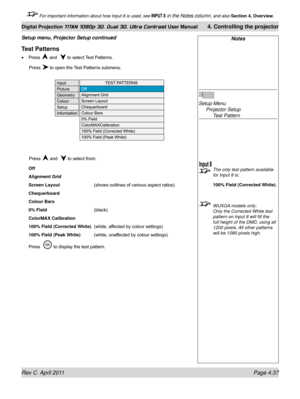 Page 89Rev C  April 2011 Page 4.37
Digital Projection TITAN 1080p 3D, Dual 3D. Ultra Contrast User Manual 4. Controlling the projector
 For important information about how Input 8 is used, see INPUT 8 in the Notes column, and also  Section 4, Overview .
Test Patterns
Press  and   to select Test Patterns.
 Press  to open the Test Patterns submenu.
 Press  and   to select from:
Off
Alignment Grid
Screen Layout
    (shows outlines of various aspect ratios)
Chequerboard
Colour Bars
0% Field
      (black)
ColorMAX...