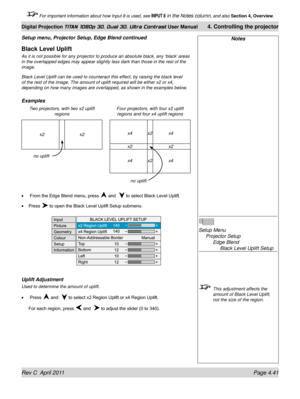 Page 93Rev C  April 2011 Page 4.41
Digital Projection TITAN 1080p 3D, Dual 3D. Ultra Contrast User Manual 4. Controlling the projector
 For important information about how Input 8 is used, see INPUT 8 in the Notes column, and also  Section 4, Overview .
Black Level Uplift
As it is not possible for any projector to produce an absolute black, an\
y ‘black’ areas 
in the overlapped edges may appear slightly less dark than those in the \
rest of the 
image.
Black Level Uplift can be used to counteract this effect,...