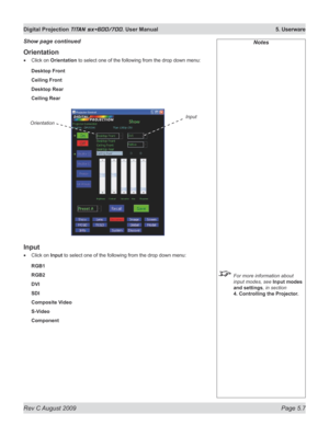 Page 101
Rev C August 2009 Page 5.7
Digital Projection TITAN sx+600/700. User Manual  5. Userware

Orientation
Click on Orientation to select one of the following from the drop down menu:
Desktop Front
Ceiling Front
Desktop Rear
Ceiling Rear
Input
Click on Input to select one of the following from the drop down menu:
RGB1
RGB2
DVI
SDI
Composite Video
S-Video
Component
•
•
Notes
 For more information about 
input modes, see Input modes 
and settings, in section 
4. Controlling the Projector.
Show page continued...