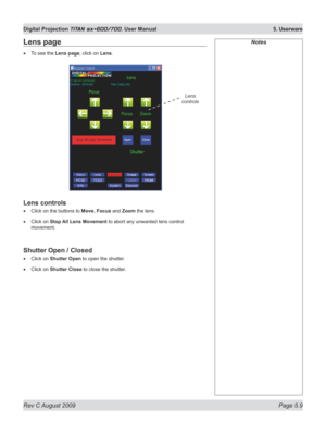 Page 103
Rev C August 2009 Page 5.9
Digital Projection TITAN sx+600/700. User Manual  5. Userware

NotesLens page
To see the Lens page, click on Lens.
Lens controls
Click on the buttons to Move, Focus and Zoom the lens.
Click on Stop All Lens Movement to abort any unwanted lens control 
movement.
Shutter Open / Closed
Click on Shutter Open to open the shutter.
Click on Shutter Close to close the shutter.
•
•
•
•
•
Lens 
controls 