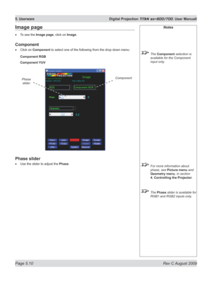 Page 104
Page 5.10  Rev C August 2009
5. Userware  Digital Projection TITAN sx+600/700. User Manuall

Notes
 The Component selection is 
available for the Component 
input only.
 For more information about 
phase, see Picture menu and 
Geometry menu, in section 
4. Controlling the Projector
.
  The Phase slider is available for 
RGB1 and RGB2 inputs only.
Image page
To see the Image page, click on Image.
Component
Click on Component to select one of the following from the drop down menu:
Component RGB
Component...