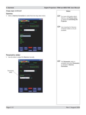 Page 106
Page 5.12  Rev C August 2009
5. Userware  Digital Projection TITAN sx+600/700. User Manuall

Notes
 For more information about 
Gamma, see Picture menu, 
in section  4. Controlling the 
Projector.
 User download of Gamma 
correction tables is not yet 
available.
 The Parametric slider is 
available only when Parametric 
is selected in Gamma 
Correction.
Gamma
Click on Gamma Correction to select from the drop down menu:
Parametric slider
Use the slider to adjust the Gamma manually.
•
•
Image page...