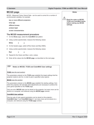 Page 108
Page 5.14  Rev C August 2009
5. Userware  Digital Projection TITAN sx+600/700. User Manuall

Notes
 Read the notes on MCGD, 
TCGD and ColorMAX below, 
before making any MCGD 
settings.
MCGD page
MCGD - Measured Colour Gamut Data - can be used to correct for a number of 
environmental variables, for example:
two or more different projectors
lamp age
different lenses
ambient light
screen characteristics
The MCGD measurement procedure
1   On the Show page, select the ColorMAX test pattern.
2  Using a...