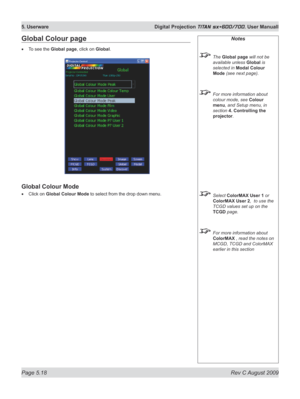 Page 112
Page 5.18  Rev C August 2009
5. Userware  Digital Projection TITAN sx+600/700. User Manuall

Notes
 The Global page will not be 
available unless Global is 
selected in Modal Colour 
Mode (see next page).
 For more information about 
colour mode, see Colour 
menu, and Setup menu, in 
section  4. Controlling the 
projector.
 Select ColorMAX User 1 or 
ColorMAX User 2,  to use the 
TCGD values set up on the  
TCGD page.
 For more information about 
ColorMAX , read the notes on 
MCGD, TCGD and ColorMAX...