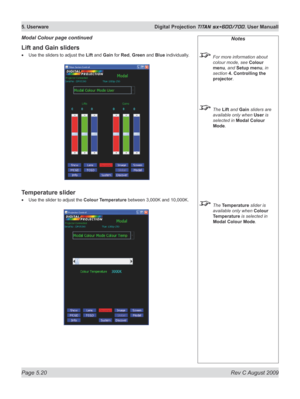Page 114
Page 5.20  Rev C August 2009
5. Userware  Digital Projection TITAN sx+600/700. User Manuall

Lift and Gain sliders
Use the sliders to adjust the Lift and Gain for Red, Green and Blue individually.
Temperature slider
Use the slider to adjust the Colour Temperature between 3,000K and 10,000K.
•
•
Modal Colour page continuedNotes
 For more information about 
colour mode, see Colour 
menu, and Setup menu, in 
section  4. Controlling the 
projector.
 The Lift and Gain sliders are 
available only when User is...