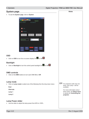 Page 116
Page 5.22  Rev C August 2009
5. Userware  Digital Projection TITAN sx+600/700. User Manuall

Notes
 For projectors with only one 
lamp, only Lamp 1 will be 
available.
  For more information about 
lamp mode, see Setup menu, 
in section  4. Controlling the 
projector.
System page
To see the System page, click on System.
OSD
Click on OSD to turn the on-screen display On  or Off .
Backlight
Click on Backlight to turn the control panel backlight On  or Off .
DMD controls
Click on the DMD buttons to turn...