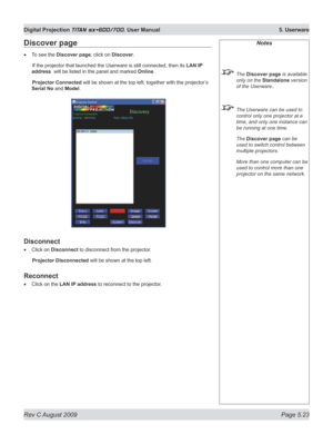 Page 117
Rev C August 2009 Page 5.23
Digital Projection TITAN sx+600/700. User Manual  5. Userware

Notes
 The Discover page is available 
only on the Standalone version 
of the Userware..
 The Userware can be used to 
control only one projector at a 
time, and only one instance can 
be running at one time.
  The 
Discover page can be 
used to switch control between 
multiple projectors.
  More than one computer can be 
used to control more than one 
projector on the same network.
Discover page
To see the...