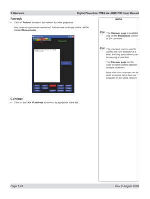 Page 118
Page 5.24  Rev C August 2009
5. Userware  Digital Projection TITAN sx+600/700. User Manuall
Refresh
Click on Refresh to search the network for other projectors.
  Any projectors previously connected, that are now no longer onli ne, will be 
marked Unreachable.
Connect
Click on the LAN IP address to connect to a projector in the list.
•
•
Notes
 The Discover page is available 
only on the Standalone version 
of the Userware..
 The Userware can be used to 
control only one projector at a 
time, and only...