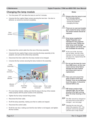 Page 120
Page 6.2  Rev C August 2009
6. Maintenance  Digital Projection TITAN sx+600/700. User Manuall

Changing the lamp module
Turn the power OFF and allow the lamp to cool for 5 minutes.
Unscrew the four captive finger screws securing the rear door - the door is 
tethered, so cannot be removed completely.
Disconnect the control cable from the rear of the lamp assembly.
Unscrew the two captive finger screws securing the lamp assembly to the 
projector, and pull out the whole lamp assembly.
Disconnect the timer...