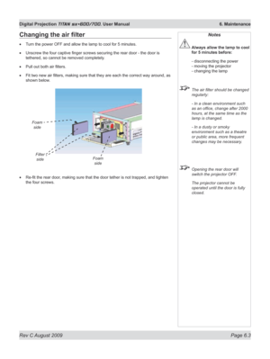 Page 121
Rev C August 2009 Page 6.3
Digital Projection TITAN sx+600/700. User Manual  6. Maintenance

Changing	the	air	filter
Turn the power OFF and allow the lamp to cool for 5 minutes.
Unscrew the four captive finger screws securing the rear door - the door is 
tethered, so cannot be removed completely.
Pull out both air filters.
Fit two new air filters, making sure that they are each the correct way around, as 
shown below.
Re-fit the rear door, making sure that the door tether is not trapped, and tighten...