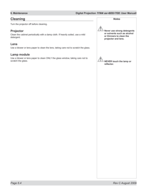 Page 122
Page 6.4  Rev C August 2009
6. Maintenance  Digital Projection TITAN sx+600/700. User Manuall
Notes
 Never use strong detergents 
or solvents such as alcohol 
or thinners to clean the 
projector and lens.
 NEVER touch the lamp or 
reflector.
Cleaning
Turn the projector off before cleaning.
Projector
Clean the cabinet periodically with a damp cloth. If heavily soiled, use a mild 
detergent.
Lens
Use a blower or lens paper to clean the lens, taking care not to scratch the glass.
Lamp module
Use a blower...