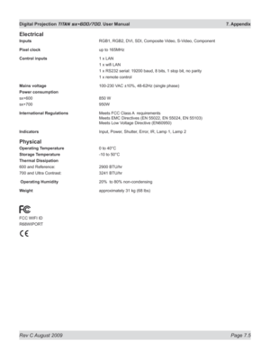 Page 127
Rev C August 2009 Page 7.5
Digital Projection TITAN sx+600/700. User Manual  7. Appendix

Electrical
Inputs  RGB1, RGB2, DVI, SDI, Composite Video, S-Video, Component
Pixel clock  up to 165MHz
Control inputs  1 x LAN
  1 x wifi LAN
  1 x RS232 serial: 19200 baud, 8 bits, 1 stop bit, no parity
  1 x remote control
Mains voltage  100-230 VAC ±10%, 48-62Hz (single phase)
Power consumption
sx+600  850 W
sx+700  950W
International Regulations Meets FCC Class A  requirements 
Meets EMC Directives (EN 55022,...
