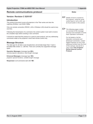 Page 137
Rev C August 2009 Page 7.15
Digital Projection TITAN sx+600/700. User Manual  7. Appendix

Remote communications protocol
Version: Revision C 02/01/07
Introduction
This protocol document covers all projectors in the Titan series and also the 
Lightning 30/40isx+ and 30/40-1080p.
Only one remote connection (RS232, LAN or Wireless LAN) should be used at any 
one time.
Following the transmission of a command, the control system must wait to receive 
the complete reply before sending a new command.
It...