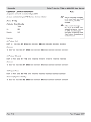 Page 140
Page 7.18  Rev C August 2009
7. Appendix  Digital Projection TITAN sx+600/700. User Manuall

Operation Command examples
All operation commands are located at bytes 9 &10.
All values are located at bytes 17 & 18 unless otherwise indicated
power  (0102)
projector On or Standby
    Value
On   
00h
Standby   
04h
Examples
Set Projector (On)
BEEF  03   1900  5858  01  0102  0000  00000000  00000000  00000000  00000000  00000000
Response
1E  BEEF  03  1900  5858  01  0102  0000  00000000  00000000  00000000...