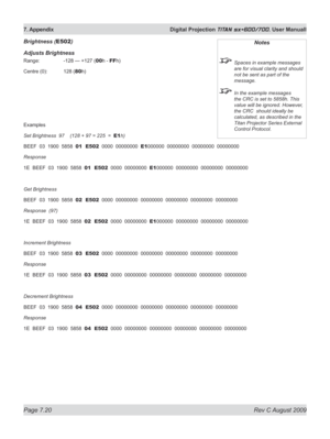 Page 142
Page 7.20  Rev C August 2009
7. Appendix  Digital Projection TITAN sx+600/700. User Manuall

Brightness (E502)
Adjusts Brightness
Range:   -128 — +127 (00h - FFh)
Centre (0):  128 (
80h)
Examples
Set Brightness  97    (128 + 97 = 225  =  E1h)
BEEF  03  1900  5858  01  E502  0000  00000000  E1000000  00000000  00000000  00000000
Response
1E  BEEF  03  1900  5858  01  E502  0000  00000000  E1000000  00000000  00000000  00000000
Get Brightness
BEEF  03  1900  5858  02  E502  0000  00000000  00000000...