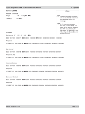 Page 143
Rev C August 2009 Page 7.21
Digital Projection TITAN sx+600/700. User Manual  7. Appendix

Contrast (E602)
Adjusts Contrast
Range:   -128 — +127 (00h - FFh)
Centre (0):  128 (
80h)
Examples
Set Contrast  97    (128 + 97 = 225  =  E1h)
BEEF  03  1900  5858  01  E602  0000  00000000  E1000000  00000000  00000000  00000000
Response
1E  BEEF  03  1900  5858  01  E602  0000  00000000  E1000000  00000000  00000000  00000000
Get Contrast
BEEF  03  1900  5858  02  E602  0000  00000000  00000000  00000000...