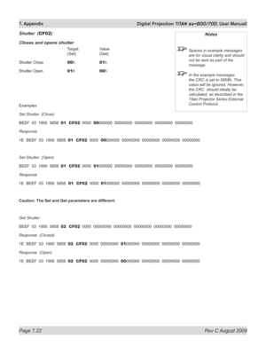 Page 144
Page 7.22  Rev C August 2009
7. Appendix  Digital Projection TITAN sx+600/700. User Manuall

Shutter  (CF02)
Closes and opens shutter
     Target   Value 
      (Set)   (Get)
Shutter Close   
00 h   01h
Shutter Open   
01 h   00h
Examples
Set Shutter  (Close)
BEEF  03  1900  5858  01  CF02  0000  00000000  00000000  00000000  00000000  00000000
Response  
1E  BEEF  03  1900  5858  01  CF02  0000  00000000  00000000  00000000  00000000  00000000
Set Shutter  (Open)
BEEF  03  1900  5858  01  CF02  0000...