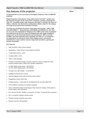 Page 19
Rev C August 2009 Page 1.3
Digital Projection TITAN sx+600/700. User Manual  1. Introduction

NotesKey features of the projector
Congratulations on your purchase of the Digital Projection Titan sx+600/700 
projector.
Digital	Projection	International,	Texas	Instruments’	first	DLP™	partner	and	
the	original	innovator	of	the	3-chip	DLP™	projector,	proudly	introduces	the	
Titan sx+. Incredibly bright, high resolution and high in contrast, the T\
itan sx+ 
offers	a	radically	new	electronics	configuration...