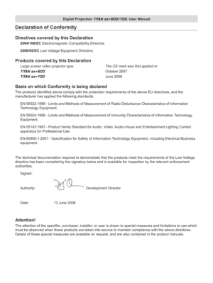 Page 3
Digital Projection TITAN sx+600/700. User Manual

Declaration of Conformity
Directives covered by this Declaration
2004/108/EC Electromagnetic Compatibility Directive.
2006/95/EC Low Voltage Equipment Directive.
Products covered by this Declaration
Large screen video projector type     The CE mark was first applied in: 
TITAN sx+600          October 2007 
TITAN sx+700          June 2008
Basis on which Conformity is being declared
The products identified above comply with the protection requirements of...