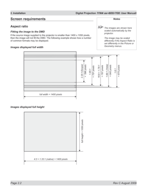 Page 24
Page 2.2  Rev C August 2009
2. Installation  Digital Projection TITAN sx+600/700. User Manuall

Screen requirements
Aspect ratio
Fitting the image to the DMD
If the source image supplied to the projector is smaller than 140 0 x 1050 pixels, 
then the image will not fill the DMD. The following example shows how a number 
of common formats may be displayed.
Images displayed full width
Images displayed full height
Notes
 The images are shown here 
scaled automatically by the 
projector.
  The image may be...