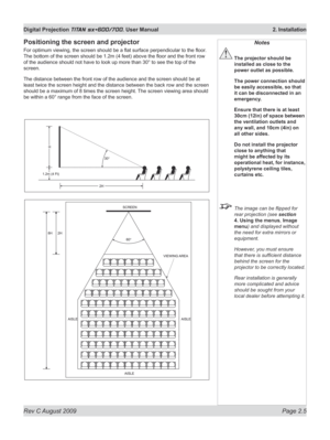 Page 27
Rev C August 2009 Page 2.5
Digital Projection TITAN sx+600/700. User Manual  2. Installation

Positioning the screen and projector
For optimum viewing, the screen should be a flat surface perpendicular to the floor . 
The bottom of the screen should be 1.2m (4 feet) above the floor and the front row 
of the audience should not have to look up more than 30° to see the top of the 
screen.
The distance between the front row of the audience and the screen should be at 
least twice the screen height and the...