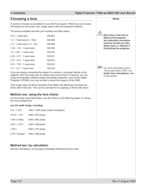 Page 28
Page 2.6  Rev C August 2009
2. Installation  Digital Projection TITAN sx+600/700. User Manuall

Notes
 Each time a new lens is 
fitted	to	the	projector,	
the calibration procedure 
must be carried out. See 
Setup menu, in Section 4. 
Controlling the projector.
  For more information about 
Throw ratio factor (TRF), see 
Useful lens calculations, later 
in this section.
Choosing a lens
A number of lenses are available for use with the projector. Which lens you choose 
will depend on the screen size,...