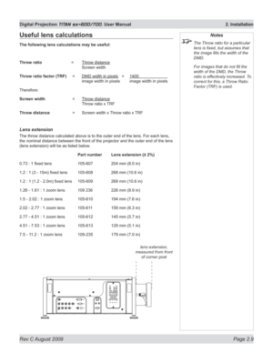 Page 31
Rev C August 2009 Page 2.9
Digital Projection TITAN sx+600/700. User Manual  2. Installation

Notes
 The Throw ratio for a particular 
lens is fixed, but assumes that 
the image fills the width of the 
DMD.
  For images that do not fill the 
width of the DMD, the Throw 
ratio is effectively increased. To 
correct for this, a Throw Ratio 
Factor (TRF) is used.
Useful lens calculations
The following lens calculations may be useful:
Throw ratio   =  Throw distance 
   Screen width
Throw ratio factor (TRF)...