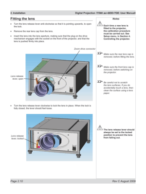 Page 32
Page 2.10  Rev C August 2009
2. Installation  Digital Projection TITAN sx+600/700. User Manuall

Notes
 Each time a new lens is 
fitted	to	the	projector,	
the calibration procedure 
must be carried out. See 
Setup menu, in Section 4. 
Controlling the projector.
  Make sure the rear lens cap is 
removed, before fitting the lens.
 Make sure the front lens cap is 
removed, before switching on 
the projector.
 Be careful not to scratch 
the lens surfaces. If you do 
accidentally touch a lens, then 
clean...