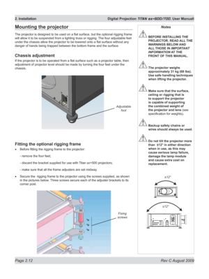 Page 34
Page 2.12  Rev C August 2009
2. Installation  Digital Projection TITAN sx+600/700. User Manuall

Mounting the projector
The projector is designed to be used on a flat surface, but the optional rigging frame 
will allow it to be suspended from a lighting truss or rigging.  The four adjustable feet 
under the chassis allow the projector to be lowered onto a flat surface without any 
danger of hands being trapped between the bottom frame and the surface.
Chassis adjustment
If the projector is to be...