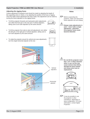 Page 35
Rev C August 2009 Page 2.13
Digital Projection TITAN sx+600/700. User Manual  2. Installation

Adjusting the rigging frame
Coarse adjustment of projector level should be made by adjusting the length of 
the supporting wires or chains, or by adjusting the position of the truss or rigging. 
Once the initial coarse adjustment has been made, fine adjustment can be made by 
turning the frame adjusters on the rigging frame:
To tilt the projector forwards and backwards (pitch adjustment), 
turn either the...