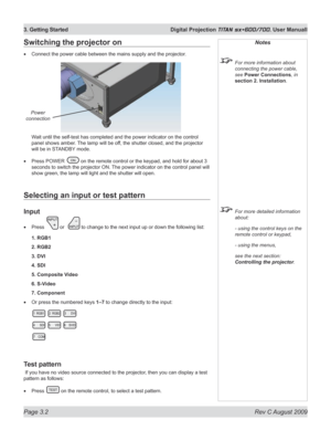 Page 42
Page 3.2  Rev C August 2009
3. Getting Started  Digital Projection TITAN sx+600/700. User Manuall

Selecting an input or test pattern
Input
Press  or   to change to the next input up or down the following list:
1. RGB1
2. RGB2
3. DVI
4. SDI
5. Composite Video
6. S-Video
7. Component
Or press the numbered keys 1–7 to change directly to the input:
Test pattern
 If you have no video source connected to the projector, then you can display a test 
pattern as follows:
Press  on the remote control, to select a...