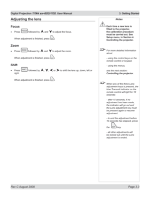 Page 43
Rev C August 2009 Page 3.3
Digital Projection TITAN sx+600/700. User Manual  3. Getting Started

Notes
 Each time a new lens is 
fitted	to	the	projector,	
the calibration procedure 
must be carried out. See 
Setup menu, in Section 4. 
Controlling the projector.
  For more detailed information 
about:
  - using the control keys on the 
remote control or keypad,
  - using the menus,
  see the next section: 
Controlling the projector.
 When any of the three Lens 
adjustment keys is pressed, the 
blue...