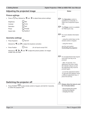 Page 44
Page 3.4  Rev C August 2009
3. Getting Started  Digital Projection TITAN sx+600/700. User Manuall
Adjusting the projected image
Picture settings
Press a  key, followed by  and   to adjust these picture settings:
  Brightness   
 BRI 
Contrast   
 CON 
Saturation   
 SAT 
Phase   
 PHASE 
Aspect ratio   
 ASPECT
Geometry settings
Press Keystone  KEYST
followed by  and  to adjust the keystone correction.
Press Position  
 POS   (for all inputs except DVI)
followed by , ,  and  to adjust the picture...