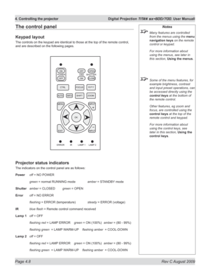 Page 52
Page 4.8  Rev C August 2009
4. Controlling the projector  Digital Projection TITAN sx+600/700. User Manuall

The control panel
Keypad layout
The controls on the keypad are identical to those at the top of the remote control, 
and are described on the following pages.
Projector status indicators
The indicators on the control panel are as follows:
Power off = NO POWER
 green = normal RUNNING mode amber = STANDBY mode
Shutter amber = CLOSED green = OPEN
Error off = NO ERROR
 flashing  = ERROR (temperature)...