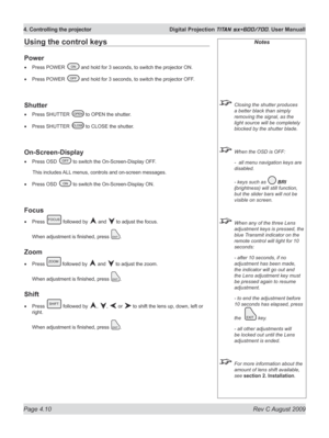 Page 54
Page 4.10  Rev C August 2009
4. Controlling the projector  Digital Projection TITAN sx+600/700. User Manuall

Notes
 Closing the shutter produces 
a better black than simply 
removing the signal, as the 
light source will be completely 
blocked by the shutter blade.
 When the OSD is OFF:
  -  all menu navigation keys are 
disabled.
  - keys such as 
 BrI 
(brightness) will still function, 
but the slider bars will not be 
visible on screen.
  When any of the three Lens 
adjustment keys is pressed, the...