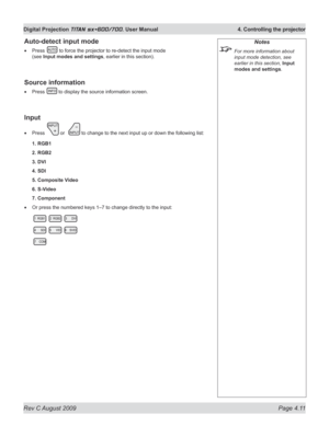 Page 55
Rev C August 2009 Page 4.11
Digital Projection TITAN sx+600/700. User Manual  4. Controlling the projector

Auto-detect input mode
Press  to force the projector to re-detect the input mode 
(see Input modes and settings, earlier in this section).
Source information
Press  to display the source information screen.
Input
Press  or   to change to the next input up or down the following list:
1. RGB1
2. RGB2
3. DVI
4. SDI
5. Composite Video
6. S-Video
7. Component
Or press the numbered keys 1–7 to change...