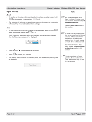 Page 56
Page 4.12  Rev C August 2009
4. Controlling the projector  Digital Projection TITAN sx+600/700. User Manuall

Notes
 For more information about 
input modes and input presets, 
see earlier in this section, Input 
modes and settings.
  See also 
Input menu, later in 
this section.
 A preset can be applied only to 
the same mode for which it was 
created. If the detected input 
mode does not match, then 
settings from the mode history 
or mode library will be applied.
  For more information about 
input...