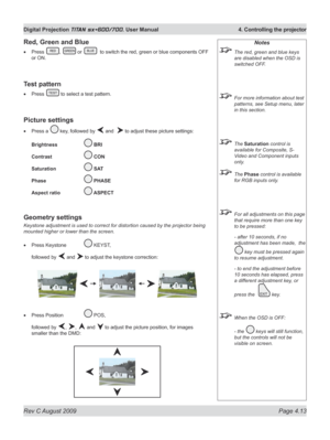 Page 57
Rev C August 2009 Page 4.13
Digital Projection TITAN sx+600/700. User Manual  4. Controlling the projector

Notes
 The red, green and blue keys 
are disabled when the OSD is 
switched OFF.
 For more information about test 
patterns, see Setup menu, later 
in this section.
 The Saturation control is 
available for Composite, S-
Video and Component inputs 
only.
 The Phase control is available 
for RGB inputs only.
 For all adjustments on this page 
that require more than one key 
to be pressed:
  - after...