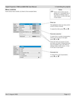 Page 61
Rev C August 2009 Page 4.17
Digital Projection TITAN sx+600/700. User Manual  4. Controlling the projector

Slider bar
The highlighted slider bar shows which 
control is active currently.
To adjust the slider press  and .
Parameter selection
To select from a number of parameters, 
(shown one at a time to the right), 
press  and .
These two items are greyed out and 
the values are blank, showing that they 
are not available, due to the effect of 
settings made in other menus, or due 
to the type of input...